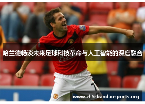 哈兰德畅谈未来足球科技革命与人工智能的深度融合 哈兰德畅谈未来足球科技革命与人工智能的深度融合