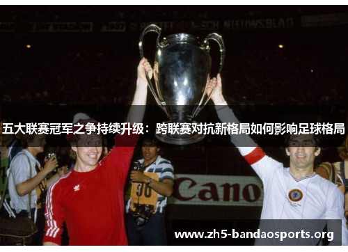 五大联赛冠军之争持续升级:跨联赛对抗新格局如何影响足球格局 五大联赛冠军之争持续升级:跨联赛对抗新格局如何影响足球格局