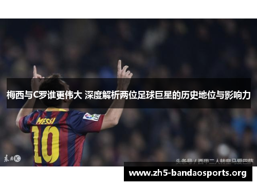 梅西与C罗谁更伟大 深度解析两位足球巨星的历史地位与影响力 梅西与C罗谁更伟大 深度解析两位足球巨星的历史地位与影响力