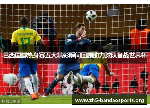 巴西国脚热身赛五大精彩瞬间回顾助力球队备战世界杯 巴西国脚热身赛五大精彩瞬间回顾助力球队备战世界杯