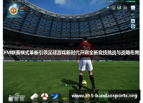 FM联赛模式革新引领足球游戏新时代开启全新竞技挑战与战略布局 FM联赛模式革新引领足球游戏新时代开启全新竞技挑战与战略布局