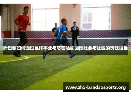 姆巴佩如何通过足球事业与慈善活动回馈社会与社区的责任担当 姆巴佩如何通过足球事业与慈善活动回馈社会与社区的责任担当