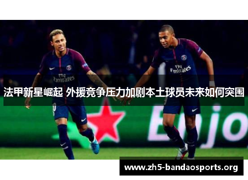 法甲新星崛起 外援竞争压力加剧本土球员未来如何突围 法甲新星崛起 外援竞争压力加剧本土球员未来如何突围