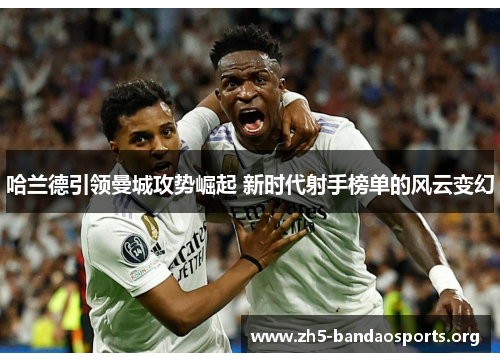 哈兰德引领曼城攻势崛起 新时代射手榜单的风云变幻 哈兰德引领曼城攻势崛起 新时代射手榜单的风云变幻