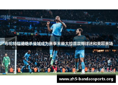 布伦特福德绝杀曼城成为赛季末最大惊喜震撼球迷和英超赛场 布伦特福德绝杀曼城成为赛季末最大惊喜震撼球迷和英超赛场