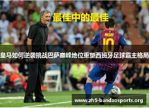 皇马如何逆袭挑战巴萨巅峰地位重塑西班牙足球霸主格局 皇马如何逆袭挑战巴萨巅峰地位重塑西班牙足球霸主格局