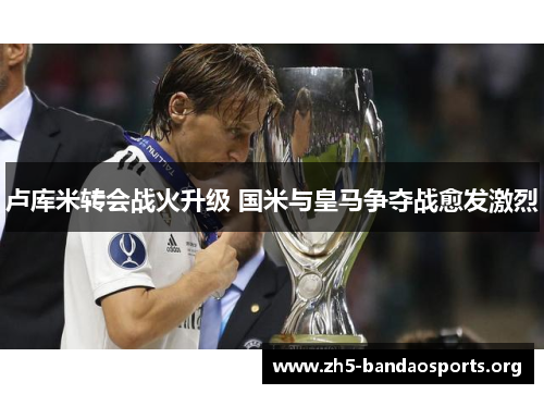 卢库米转会战火升级 国米与皇马争夺战愈发激烈 卢库米转会战火升级 国米与皇马争夺战愈发激烈