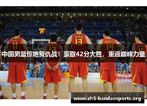 中国男篮惊艳复仇战!豪取42分大胜,重返巅峰力量 中国男篮惊艳复仇战!豪取42分大胜,重返巅峰力量