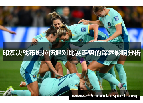 印澳决战布姆拉伤退对比赛走势的深远影响分析 印澳决战布姆拉伤退对比赛走势的深远影响分析