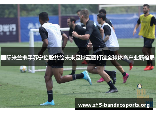 国际米兰携手苏宁控股共绘未来足球蓝图打造全球体育产业新格局 国际米兰携手苏宁控股共绘未来足球蓝图打造全球体育产业新格局