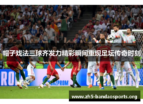 帽子戏法三球齐发力精彩瞬间重现足坛传奇时刻 帽子戏法三球齐发力精彩瞬间重现足坛传奇时刻