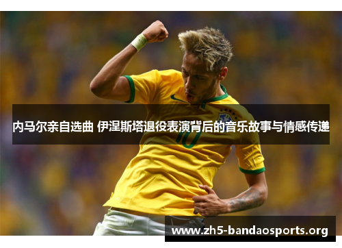 内马尔亲自选曲 伊涅斯塔退役表演背后的音乐故事与情感传递 内马尔亲自选曲 伊涅斯塔退役表演背后的音乐故事与情感传递