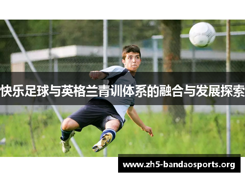 快乐足球与英格兰青训体系的融合与发展探索 快乐足球与英格兰青训体系的融合与发展探索
