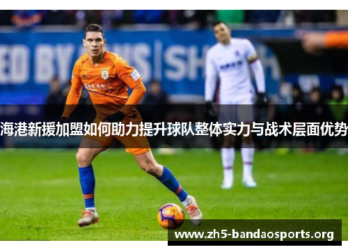 海港新援加盟如何助力提升球队整体实力与战术层面优势 海港新援加盟如何助力提升球队整体实力与战术层面优势