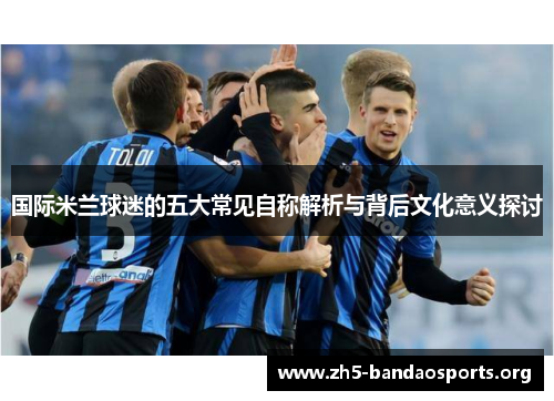 国际米兰球迷的五大常见自称解析与背后文化意义探讨 国际米兰球迷的五大常见自称解析与背后文化意义探讨