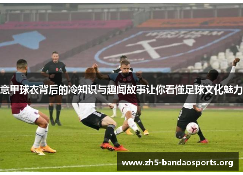 意甲球衣背后的冷知识与趣闻故事让你看懂足球文化魅力 意甲球衣背后的冷知识与趣闻故事让你看懂足球文化魅力