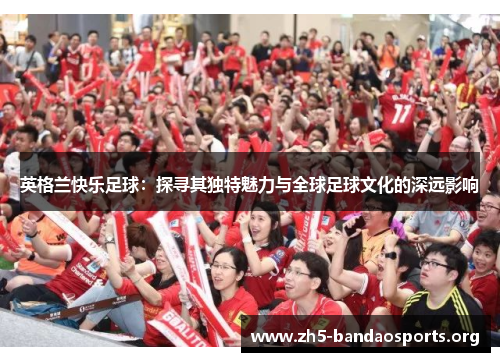 英格兰快乐足球:探寻其独特魅力与全球足球文化的深远影响 英格兰快乐足球:探寻其独特魅力与全球足球文化的深远影响