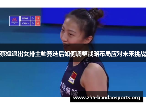 蔡斌退出女排主帅竞选后如何调整战略布局应对未来挑战