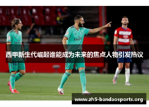 西甲新生代崛起谁能成为未来的焦点人物引发热议 西甲新生代崛起谁能成为未来的焦点人物引发热议