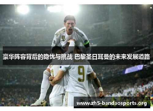 豪华阵容背后的隐忧与挑战 巴黎圣日耳曼的未来发展道路 豪华阵容背后的隐忧与挑战 巴黎圣日耳曼的未来发展道路