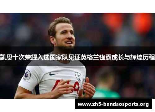 凯恩十次荣耀入选国家队见证英格兰锋霸成长与辉煌历程 凯恩十次荣耀入选国家队见证英格兰锋霸成长与辉煌历程